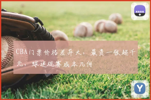 CBA门票价格差异大,最贵一张超千元,球迷观赛成本几何