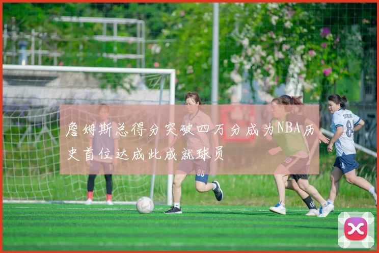 詹姆斯总得分突破四万分成为NBA历史首位达成此成就球员