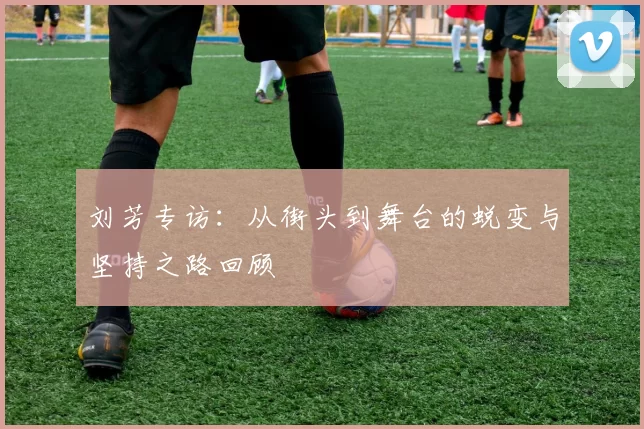 刘芳专访：从街头到舞台的蜕变与坚持之路回顾