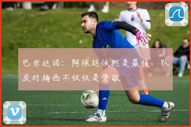 巴尔达诺:阿根廷依然是最佳,队友对梅西不仅仅是崇敬