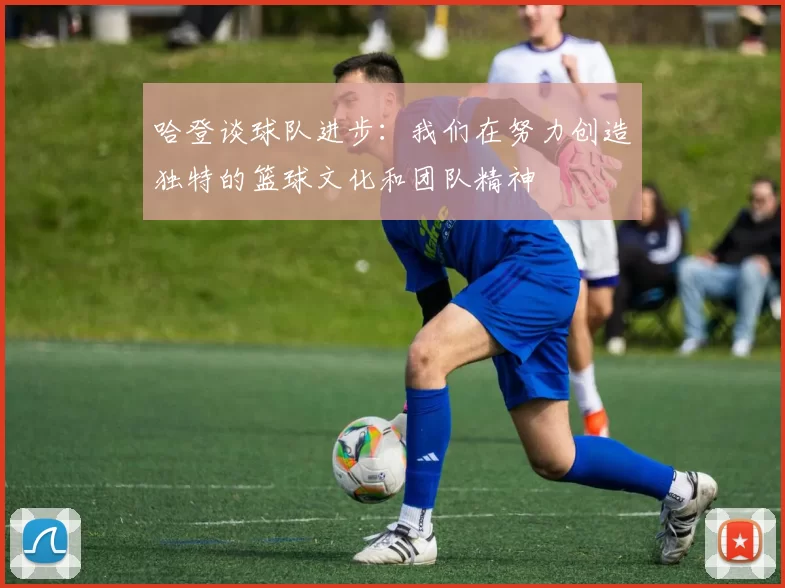 哈登谈球队进步:我们在努力创造独特的篮球文化和团队精神