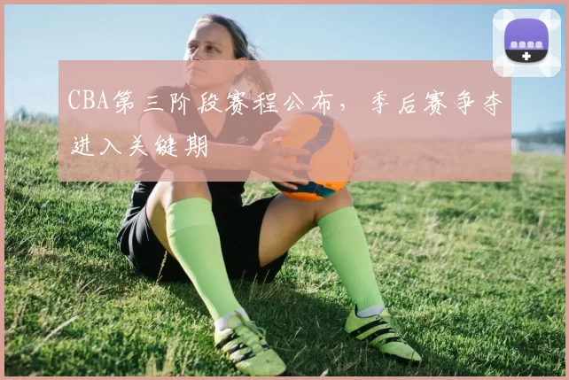 CBA第三阶段赛程公布，季后赛争夺进入关键期