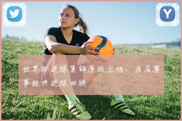 世界杯进球集锦原版上线,历届赛事经典进球回顾