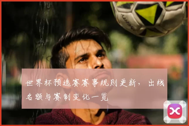 世界杯预选赛赛事规则更新，出线名额与赛制变化一览