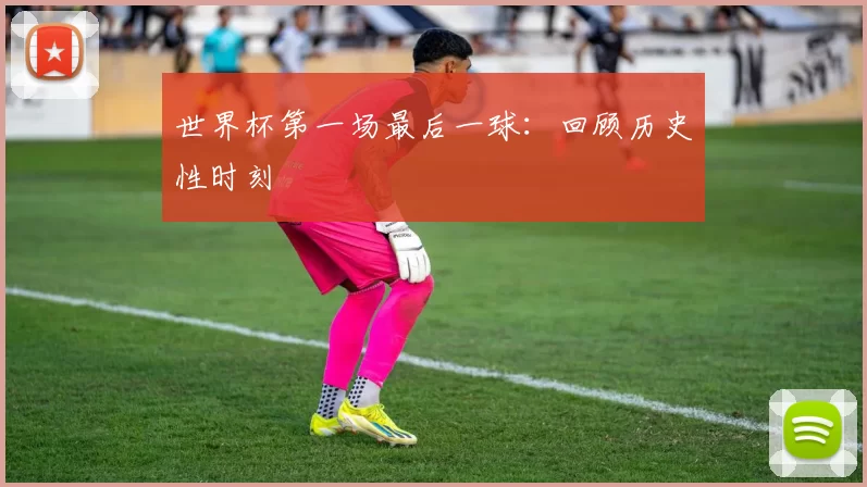 世界杯第一场最后一球:回顾历史性时刻
