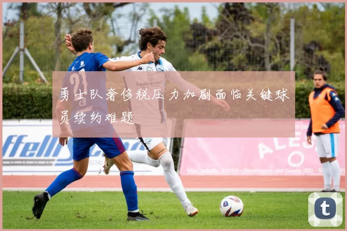 勇士队奢侈税压力加剧面临关键球员续约难题