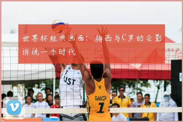 世界杯经典画面：梅西与C罗的合影诉说一个时代