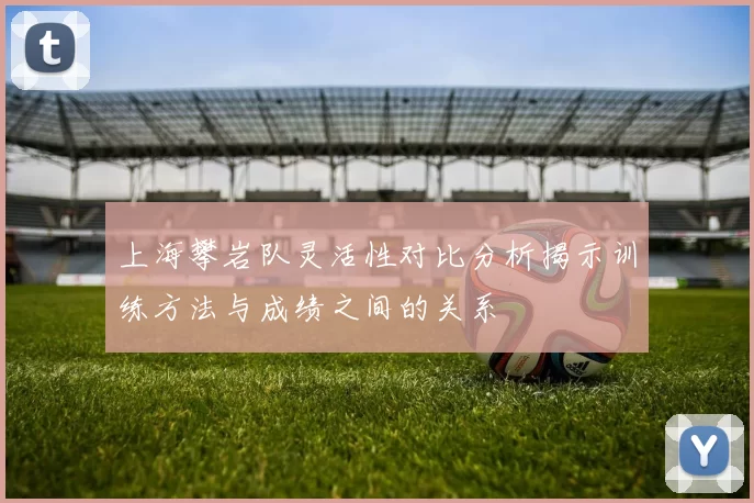 上海攀岩队灵活性对比分析揭示训练方法与成绩之间的关系