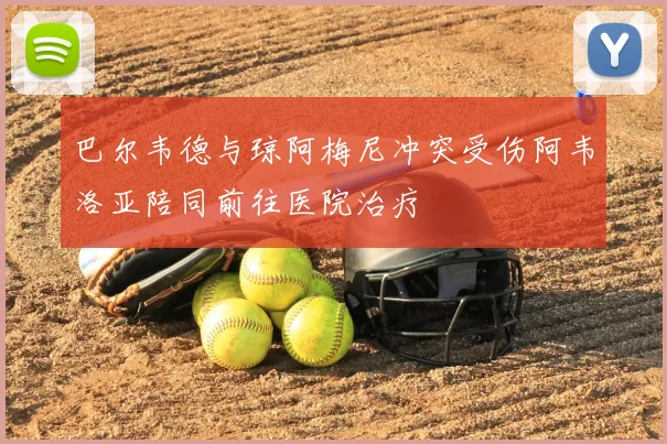 巴尔韦德与琼阿梅尼冲突受伤阿韦洛亚陪同前往医院治疗
