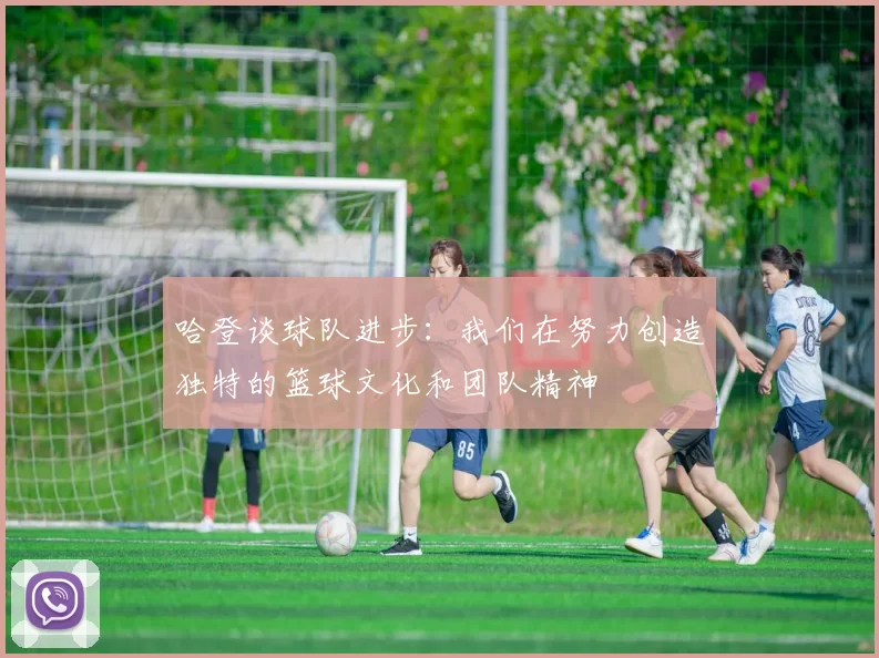 哈登谈球队进步:我们在努力创造独特的篮球文化和团队精神