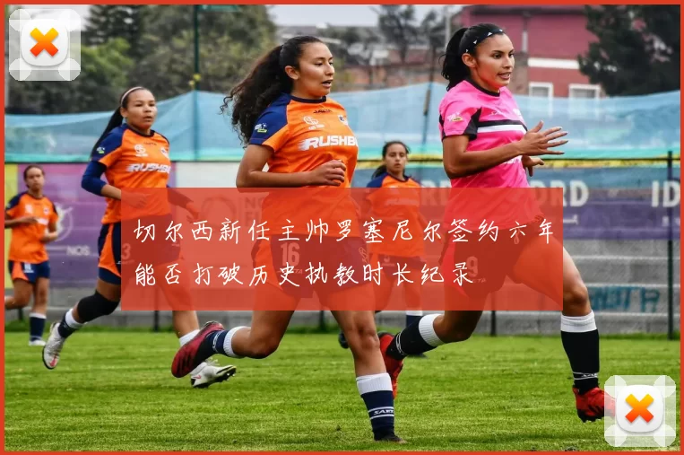切尔西新任主帅罗塞尼尔签约六年能否打破历史执教时长纪录