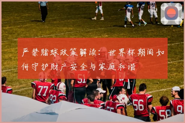 严禁赌球政策解读:世界杯期间如何守护财产安全与家庭和谐