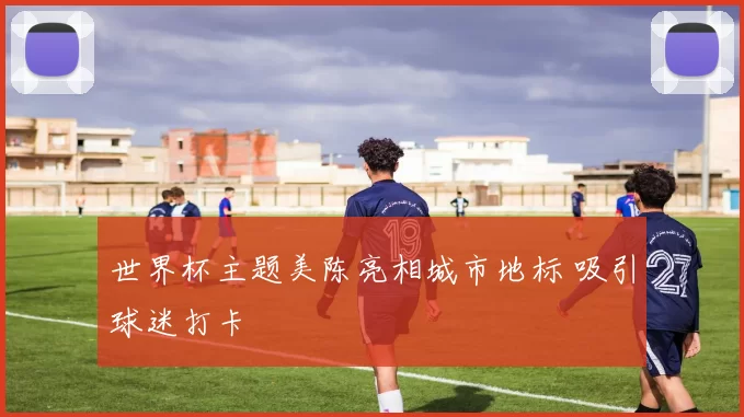 世界杯主题美陈亮相城市地标 吸引球迷打卡