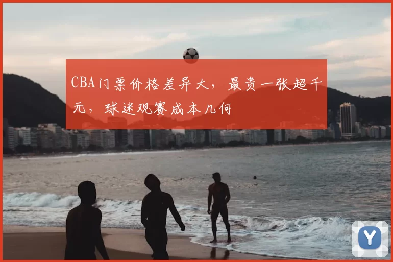 CBA门票价格差异大，最贵一张超千元，球迷观赛成本几何