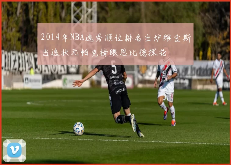 2014年NBA选秀顺位排名出炉维金斯当选状元帕克榜眼恩比德探花
