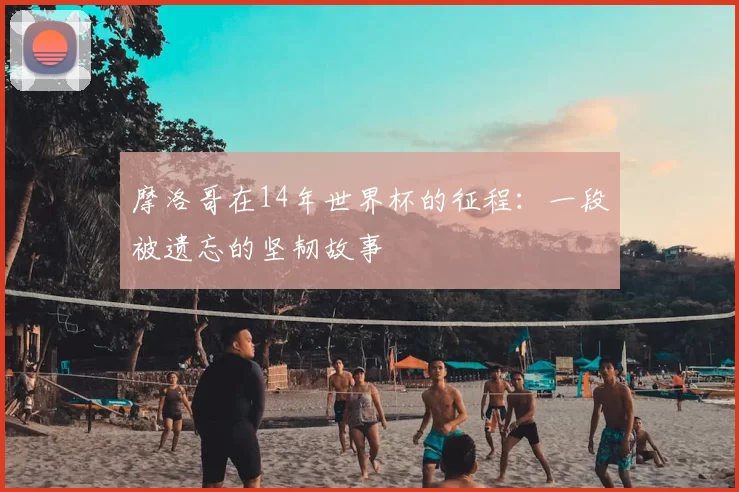 摩洛哥在14年世界杯的征程：一段被遗忘的坚韧故事