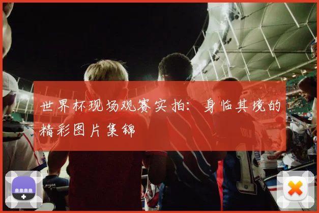 世界杯现场观赛实拍：身临其境的精彩图片集锦