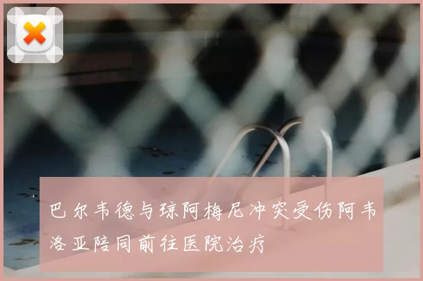 巴尔韦德与琼阿梅尼冲突受伤阿韦洛亚陪同前往医院治疗