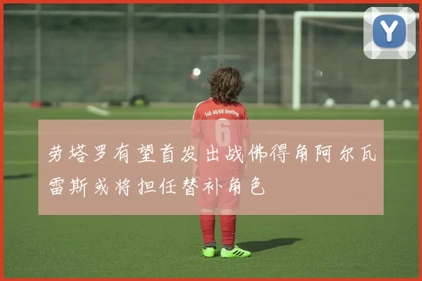 劳塔罗有望首发出战佛得角阿尔瓦雷斯或将担任替补角色