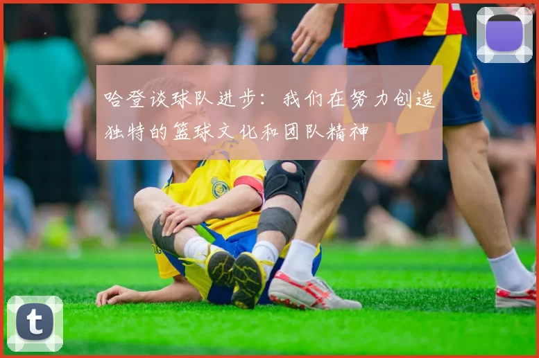 哈登谈球队进步：我们在努力创造独特的篮球文化和团队精神
