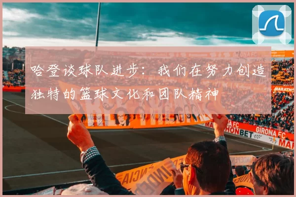 哈登谈球队进步：我们在努力创造独特的篮球文化和团队精神