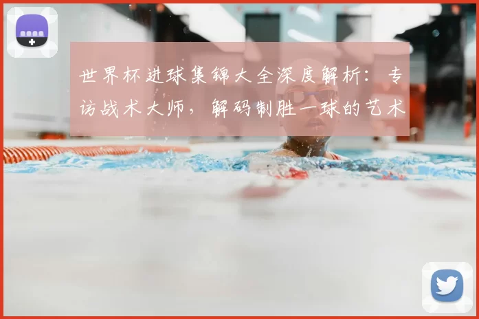 世界杯进球集锦大全深度解析：专访战术大师，解码制胜一球的艺术