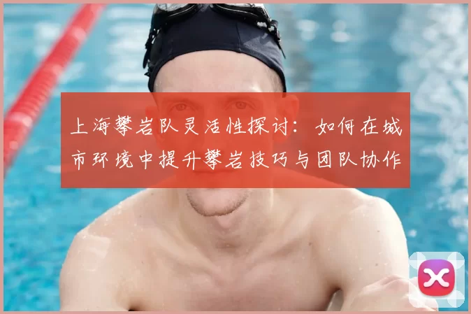 上海攀岩队灵活性探讨：如何在城市环境中提升攀岩技巧与团队协作