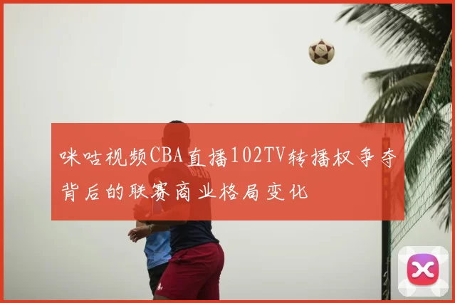 咪咕视频CBA直播102TV转播权争夺背后的联赛商业格局变化