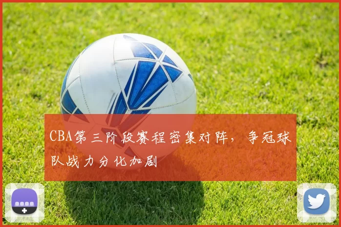 CBA第三阶段赛程密集对阵，争冠球队战力分化加剧