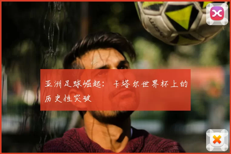 亚洲足球崛起：卡塔尔世界杯上的历史性突破