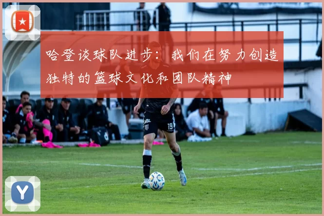 哈登谈球队进步：我们在努力创造独特的篮球文化和团队精神