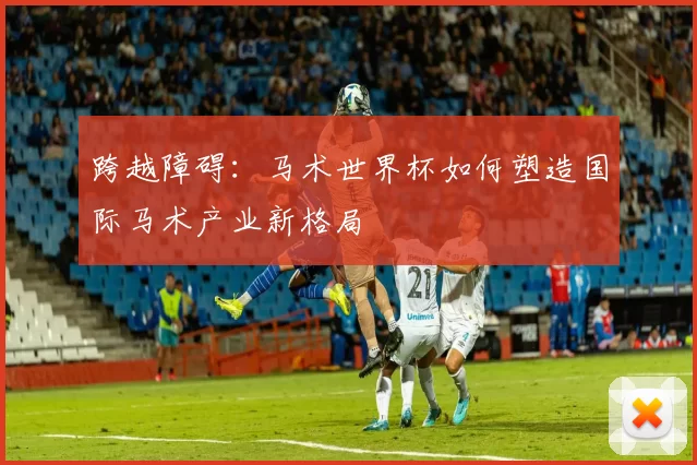 跨越障碍：马术世界杯如何塑造国际马术产业新格局