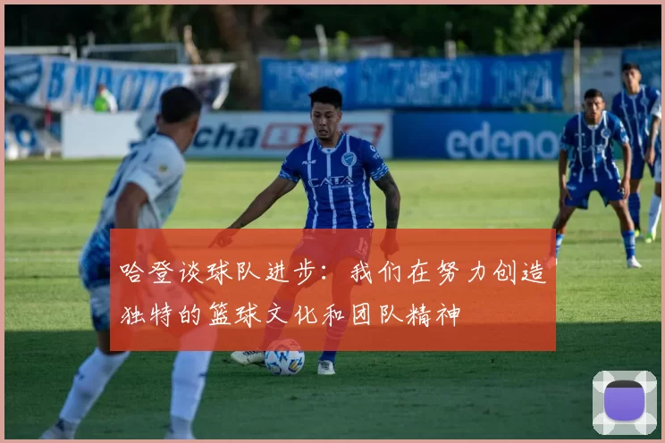 哈登谈球队进步:我们在努力创造独特的篮球文化和团队精神