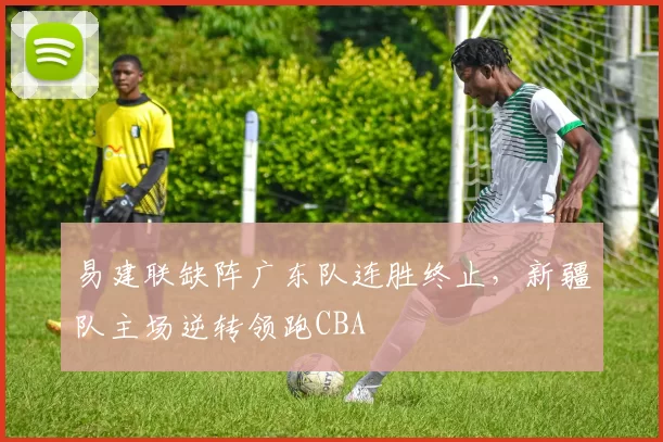 易建联缺阵广东队连胜终止，新疆队主场逆转领跑CBA