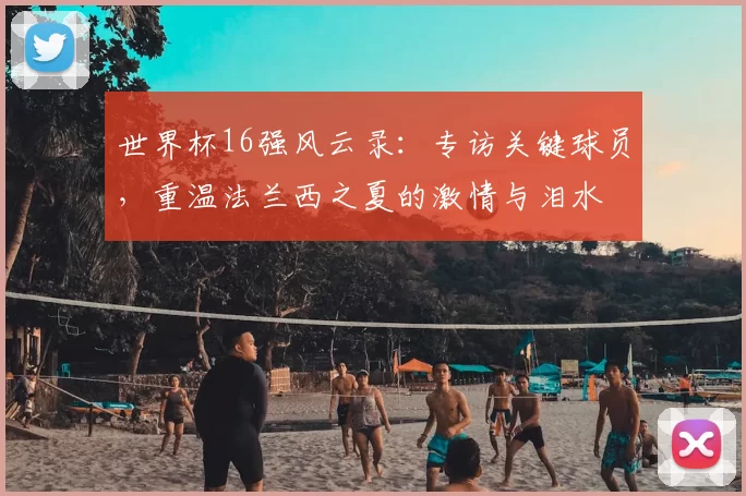 世界杯16强风云录：专访关键球员，重温法兰西之夏的激情与泪水