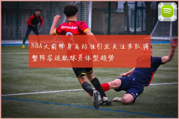 NBA大前锋身高标准引发关注多队调整阵容适配球员体型趋势