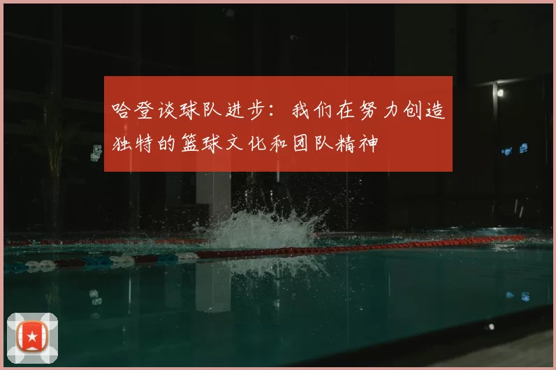 哈登谈球队进步:我们在努力创造独特的篮球文化和团队精神
