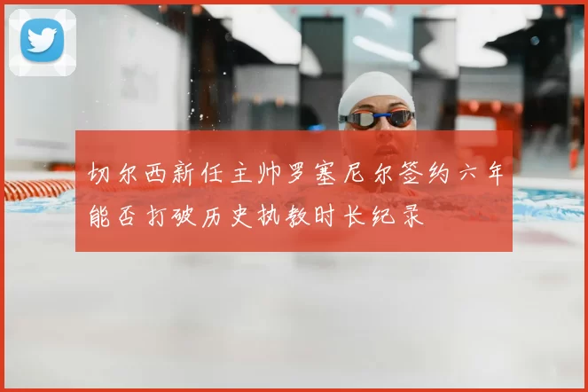 切尔西新任主帅罗塞尼尔签约六年能否打破历史执教时长纪录
