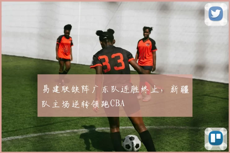 易建联缺阵广东队连胜终止，新疆队主场逆转领跑CBA