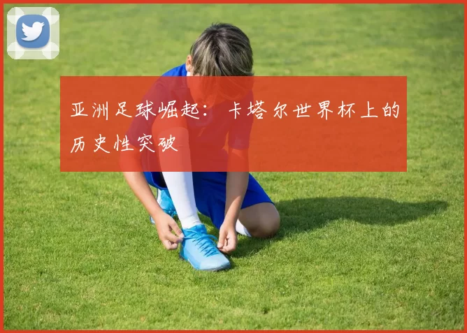 亚洲足球崛起:卡塔尔世界杯上的历史性突破