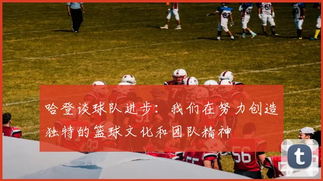 哈登谈球队进步:我们在努力创造独特的篮球文化和团队精神