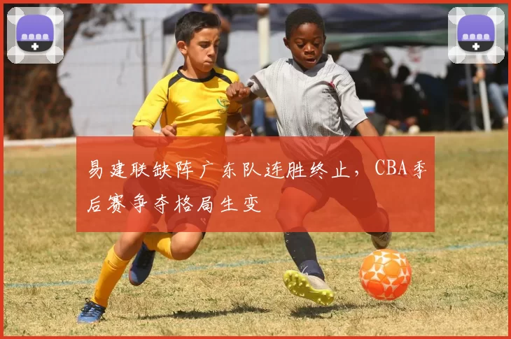 易建联缺阵广东队连胜终止，CBA季后赛争夺格局生变
