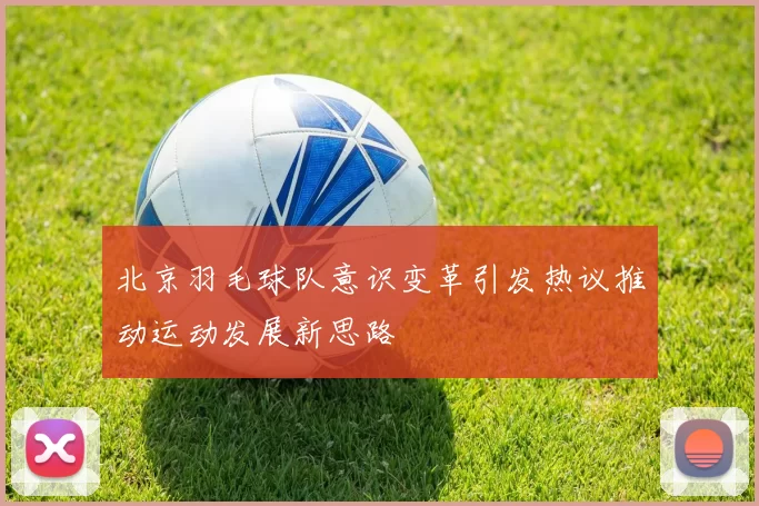 北京羽毛球队意识变革引发热议推动运动发展新思路