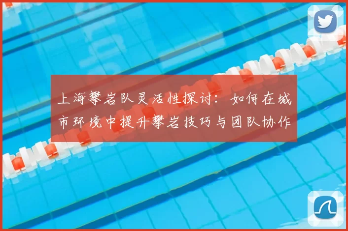 上海攀岩队灵活性探讨：如何在城市环境中提升攀岩技巧与团队协作