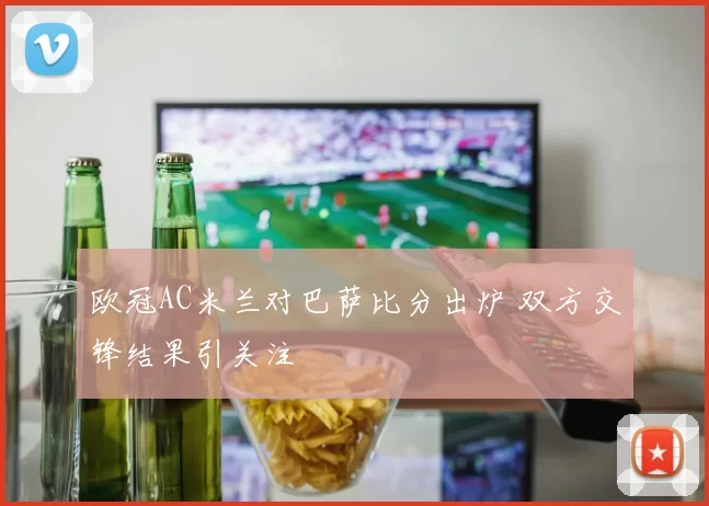欧冠AC米兰对巴萨比分出炉 双方交锋结果引关注