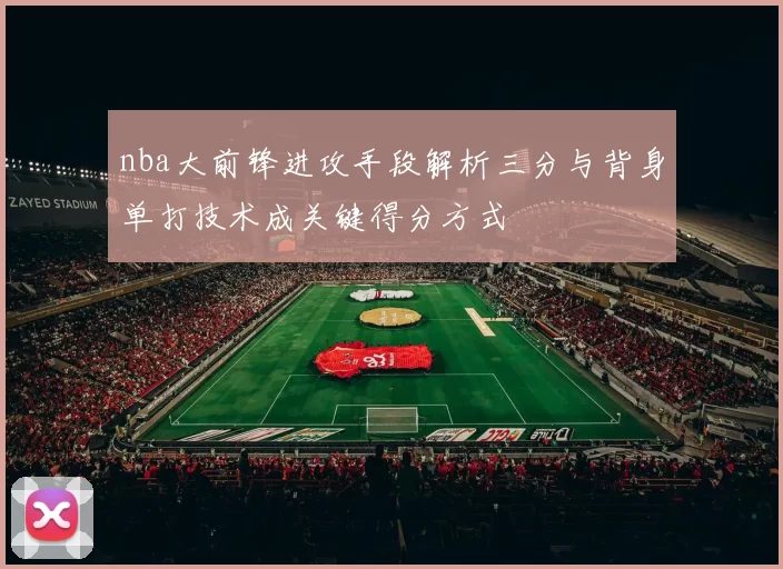 nba大前锋进攻手段解析三分与背身单打技术成关键得分方式