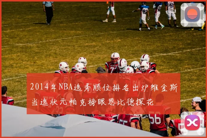 2014年NBA选秀顺位排名出炉维金斯当选状元帕克榜眼恩比德探花