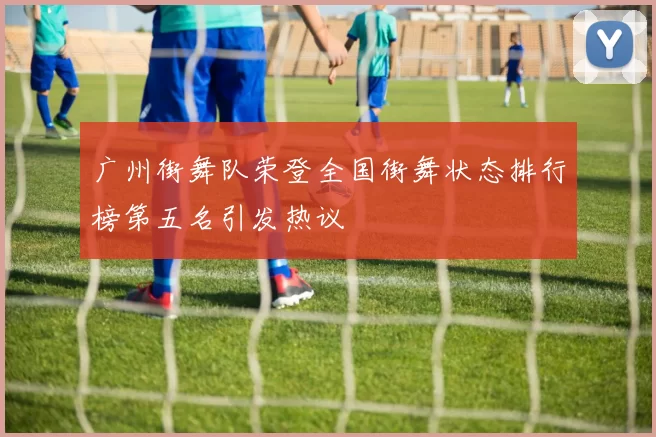 广州街舞队荣登全国街舞状态排行榜第五名引发热议