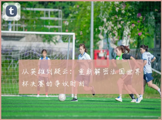 从英雄到疑云:重新解密法国世界杯决赛的争议时刻