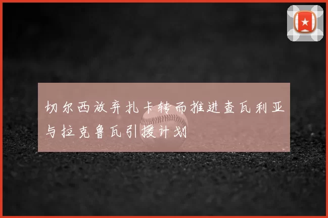 切尔西放弃扎卡转而推进查瓦利亚与拉克鲁瓦引援计划